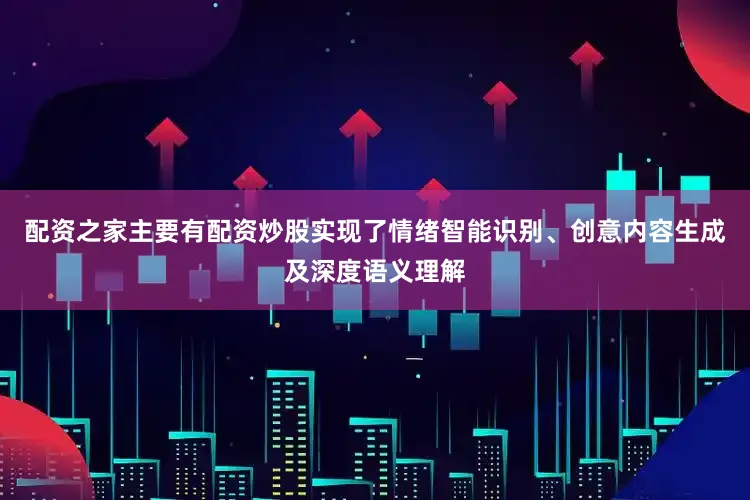 配资之家主要有配资炒股实现了情绪智能识别、创意内容生成及深度语义理解