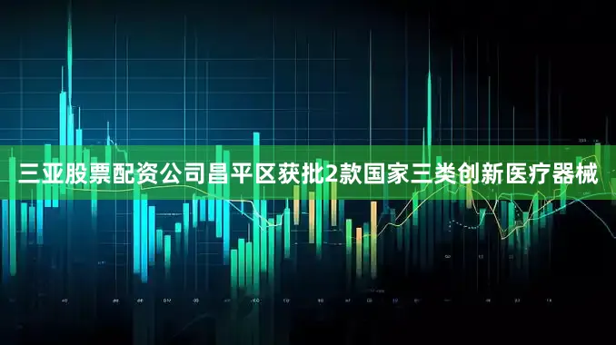 三亚股票配资公司昌平区获批2款国家三类创新医疗器械