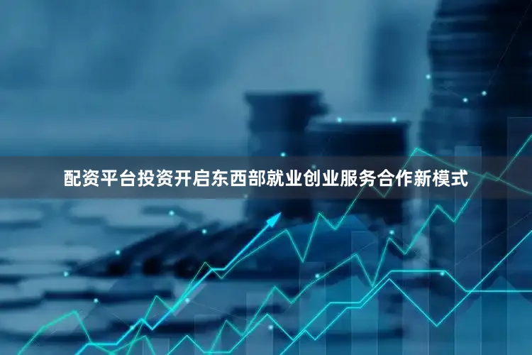 配资平台投资开启东西部就业创业服务合作新模式