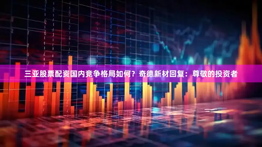 三亚股票配资国内竞争格局如何？奇德新材回复：尊敬的投资者