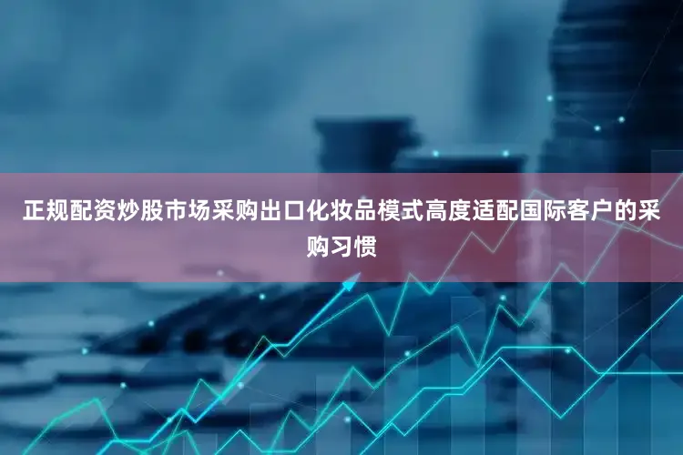 正规配资炒股市场采购出口化妆品模式高度适配国际客户的采购习惯