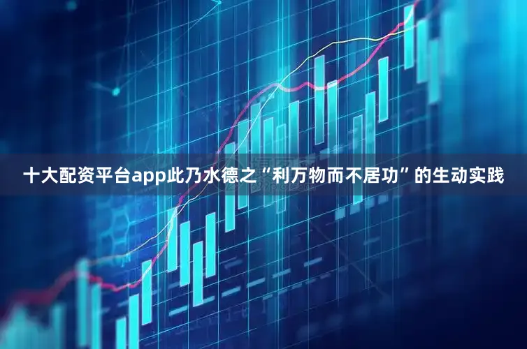 十大配资平台app此乃水德之“利万物而不居功”的生动实践