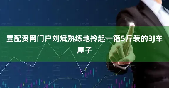 壹配资网门户刘斌熟练地拎起一箱5斤装的3J车厘子