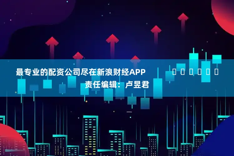 最专业的配资公司尽在新浪财经APP            						责任编辑：卢昱君