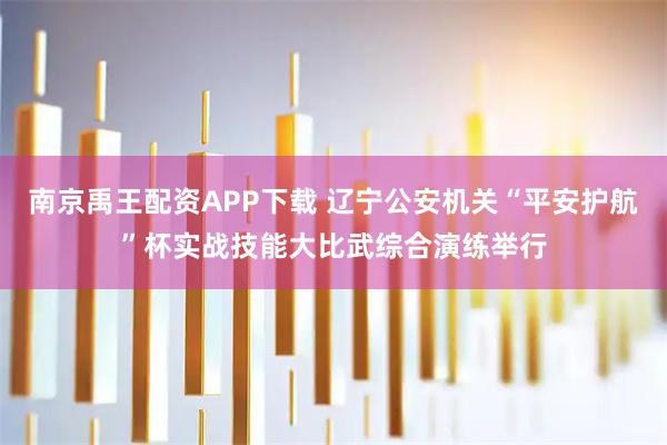 南京禹王配资APP下载 辽宁公安机关“平安护航”杯实战技能大比武综合演练举行