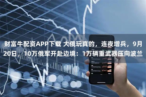 财富牛配资APP下载 大俄玩真的，连夜增兵，9月20日，10万俄军开赴边境：1万辆重武器压向波兰