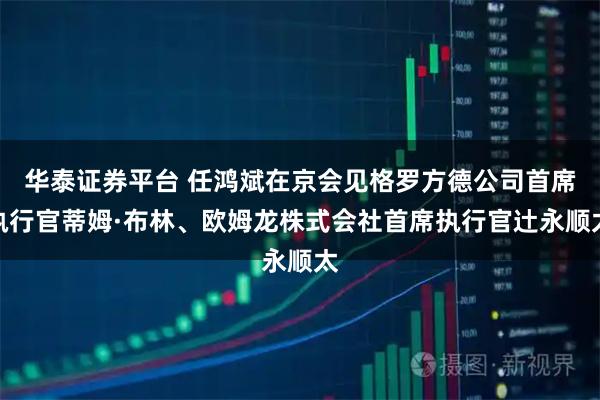 华泰证券平台 任鸿斌在京会见格罗方德公司首席执行官蒂姆·布林、欧姆龙株式会社首席执行官辻永顺太