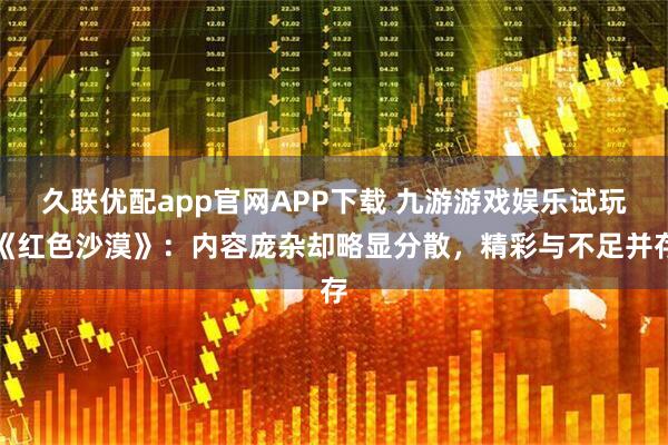 久联优配app官网APP下载 九游游戏娱乐试玩《红色沙漠》：内容庞杂却略显分散，精彩与不足并存