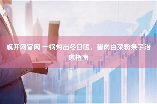 旗开网官网 一锅炖出冬日暖，猪肉白菜粉条子治愈指南