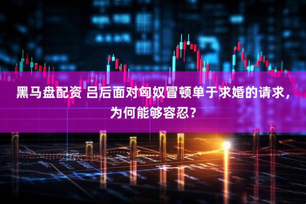 黑马盘配资 吕后面对匈奴冒顿单于求婚的请求，为何能够容忍？