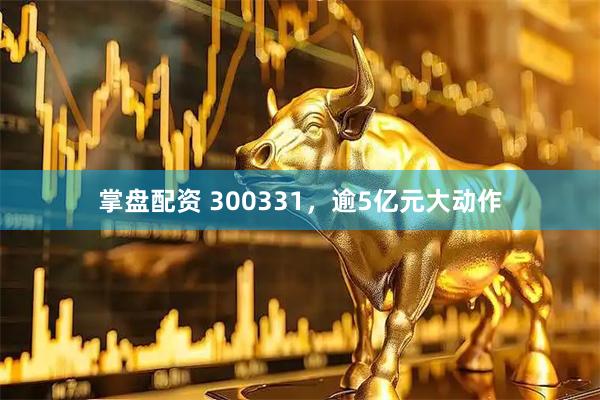 掌盘配资 300331，逾5亿元大动作