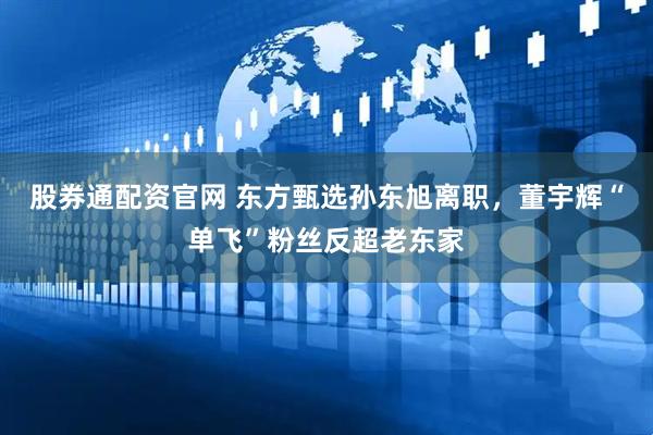 股券通配资官网 东方甄选孙东旭离职，董宇辉“单飞”粉丝反超老东家