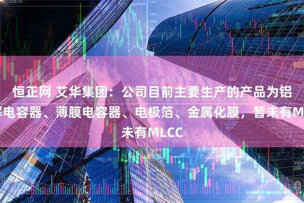 恒正网 艾华集团：公司目前主要生产的产品为铝电解电容器、薄膜电容器、电极箔、金属化膜，暂未有MLCC