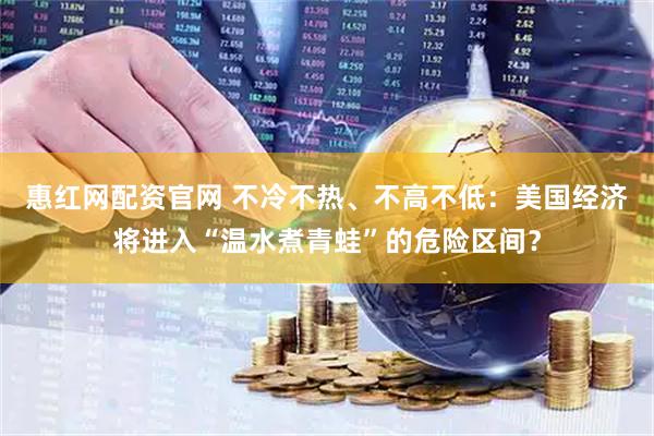 惠红网配资官网 不冷不热、不高不低：美国经济将进入“温水煮青蛙”的危险区间？