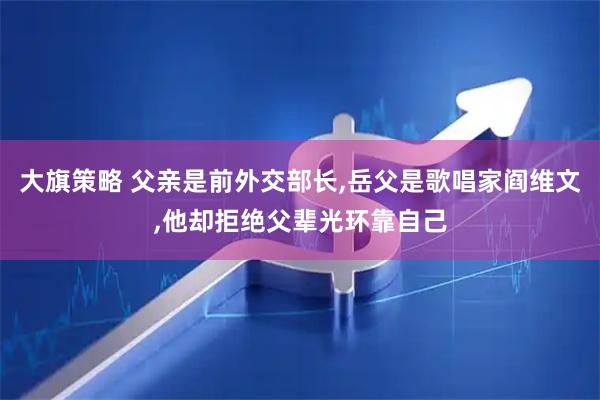 大旗策略 父亲是前外交部长,岳父是歌唱家阎维文,他却拒绝父辈光环靠自己