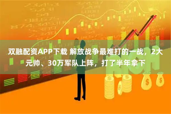 双融配资APP下载 解放战争最难打的一战，2大元帅、30万军队上阵，打了半年拿下