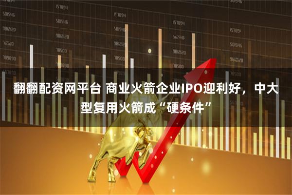 翻翻配资网平台 商业火箭企业IPO迎利好，中大型复用火箭成“硬条件”