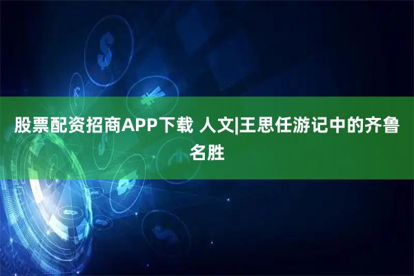 股票配资招商APP下载 人文|王思任游记中的齐鲁名胜