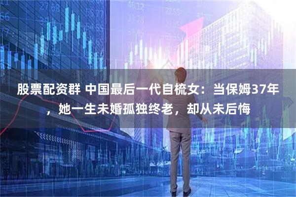 股票配资群 中国最后一代自梳女：当保姆37年，她一生未婚孤独终老，却从未后悔