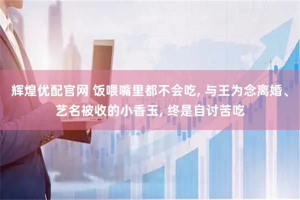 辉煌优配官网 饭喂嘴里都不会吃, 与王为念离婚、艺名被收的小香玉, 终是自讨苦吃