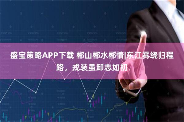 盛宝策略APP下载 郴山郴水郴情|东江雾绕归程路，戎装虽卸志如初