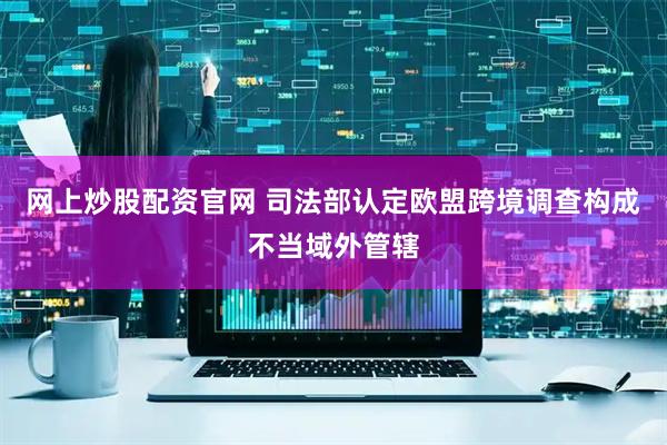 网上炒股配资官网 司法部认定欧盟跨境调查构成不当域外管辖