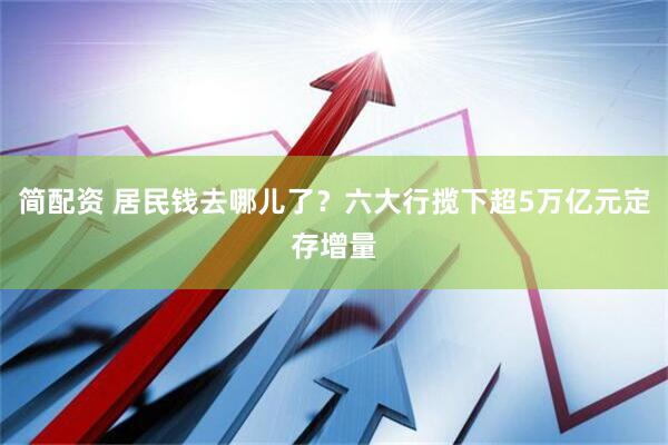 简配资 居民钱去哪儿了？六大行揽下超5万亿元定存增量